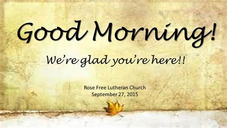 Good Morning! Rose Free Lutheran Church September 27, 2015 We’re glad you’re here!!