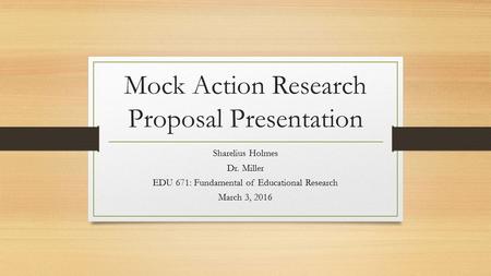 Mock Action Research Proposal Presentation Sharelius Holmes Dr. Miller EDU 671: Fundamental of Educational Research March 3, 2016.