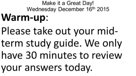 Make it a Great Day! Wednesday December 16 th 2015 Warm-up: Please take out your mid- term study guide. We only have 30 minutes to review your answers.