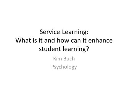 Service Learning: What is it and how can it enhance student learning? Kim Buch Psychology.