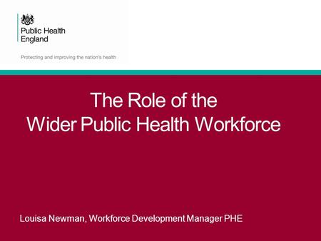 The Role of the Wider Public Health Workforce Louisa Newman, Workforce Development Manager PHE.