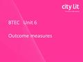 BTEC Unit 6 Outcome measures. Objectives To evaluate some outcome measurement forms To identify ways of measuring outcomes effectively To design an outcome.