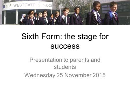Sixth Form: the stage for success Presentation to parents and students Wednesday 25 November 2015.
