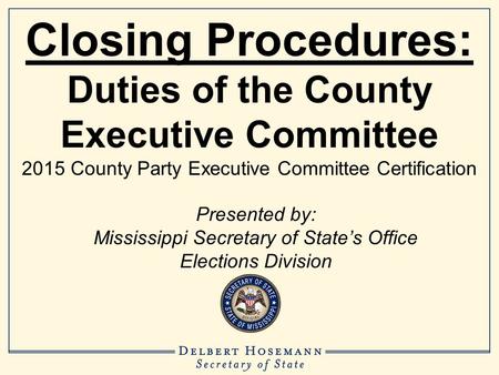 Closing Procedures: Duties of the County Executive Committee 2015 County Party Executive Committee Certification Presented by: Mississippi Secretary of.
