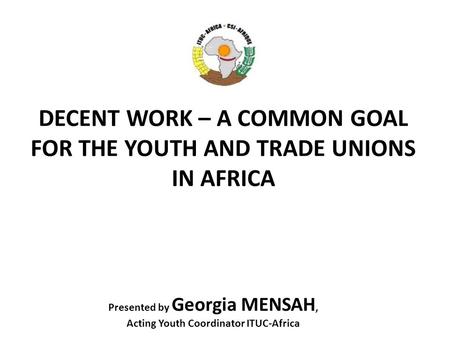DECENT WORK – A COMMON GOAL FOR THE YOUTH AND TRADE UNIONS IN AFRICA Presented by Georgia MENSAH, Acting Youth Coordinator ITUC-Africa.