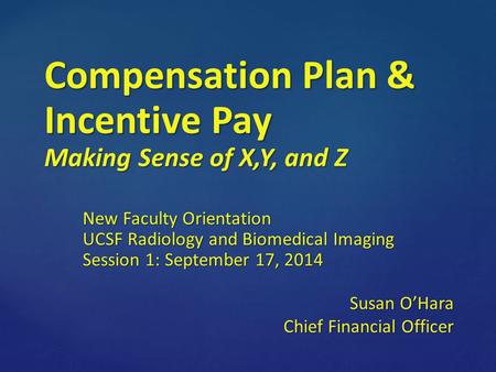 Compensation Plan & Incentive Pay Making Sense of X,Y, and Z New Faculty Orientation UCSF Radiology and Biomedical Imaging Session 1: September 17, 2014.