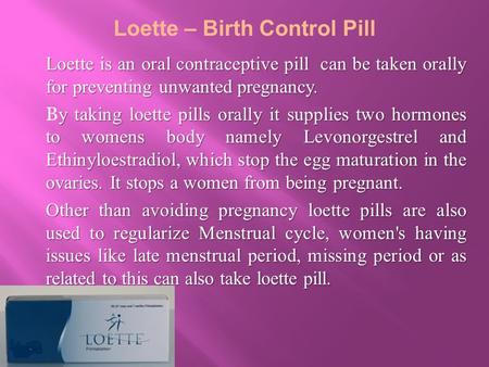 Loette is an oral contraceptive pill can be taken orally for preventing unwanted pregnancy. y taking loette pills orally it supplies two hormones to womens.