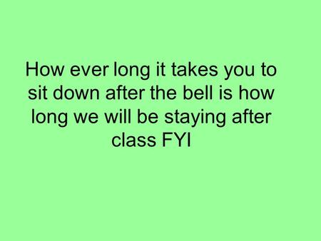 How ever long it takes you to sit down after the bell is how long we will be staying after class FYI.