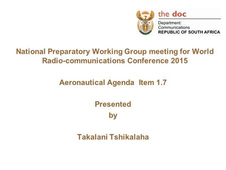 National Preparatory Working Group meeting for World Radio-communications Conference 2015 Aeronautical Agenda Item 1.7 Presented by Takalani Tshikalaha.