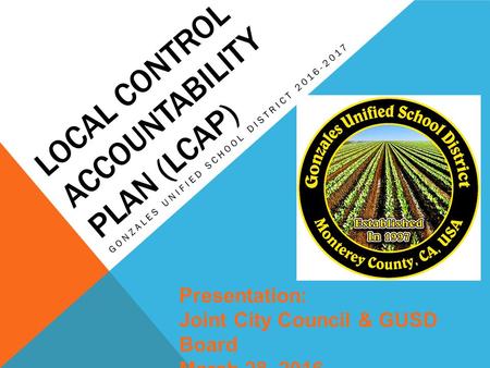 LOCAL CONTROL ACCOUNTABILITY PLAN (LCAP) GONZALES UNIFIED SCHOOL DISTRICT 2016-2017 Presentation: Joint City Council & GUSD Board March 28, 2016.