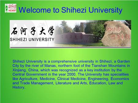 Welcome to Shihezi University Shihezi University is a comprehensive university in Shihezi, a Garden City by the river of Manas, northern foot of the Tianshan.