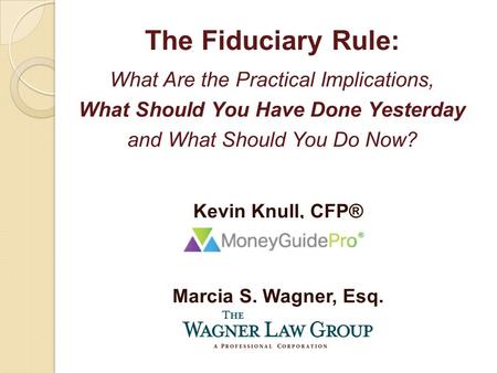 Kevin Knull, CFP® Marcia S. Wagner, Esq. The Fiduciary Rule: What Are the Practical Implications, What Should You Have Done Yesterday and What Should You.