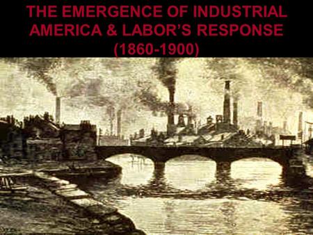 THE EMERGENCE OF INDUSTRIAL AMERICA AND LABOR’S RESPONSE THE EMERGENCE OF INDUSTRIAL AMERICA & LABOR’S RESPONSE (1860-1900)
