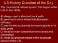 US History Question of the Day The commerical railroad system that began in the U.S. in the 1830s A) always used a standard track width B) grew much more.