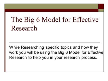 The Big 6 Model for Effective Research While Researching specific topics and how they work you will be using the Big 6 Model for Effective Research to.