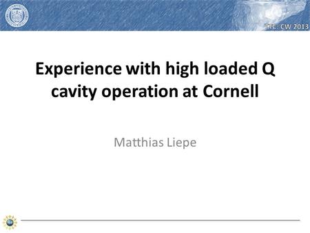 Matthias Liepe. Matthias Liepe – High loaded Q cavity operation at CU – TTC Topical Meeting on CW-SRF 2013 2.