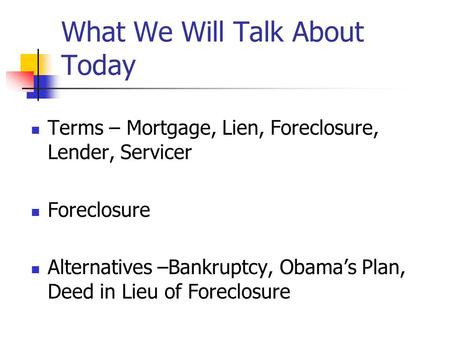What We Will Talk About Today Terms – Mortgage, Lien, Foreclosure, Lender, Servicer Foreclosure Alternatives –Bankruptcy, Obama’s Plan, Deed in Lieu of.