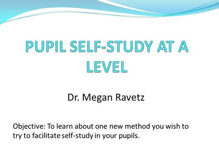 Dr. Megan Ravetz Objective: To learn about one new method you wish to try to facilitate self-study in your pupils.
