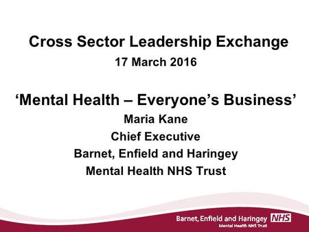 Cross Sector Leadership Exchange 17 March 2016 ‘Mental Health – Everyone’s Business’ Maria Kane Chief Executive Barnet, Enfield and Haringey Mental Health.