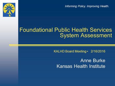 Foundational Public Health Services System Assessment KALHD Board Meeting 2/16/2016 Anne Burke Kansas Health Institute Informing Policy. Improving Health.