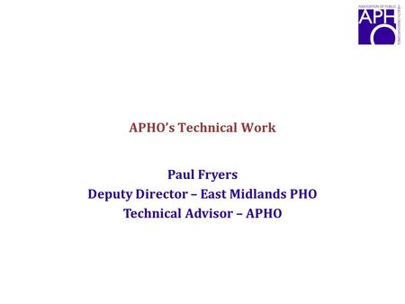 APHO’s Technical Work Paul Fryers Deputy Director – East Midlands PHO Technical Advisor – APHO.