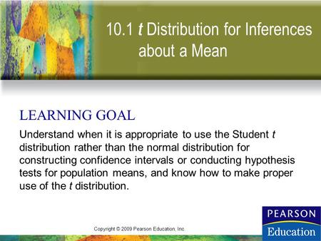 Copyright © 2009 Pearson Education, Inc. 10.1 t LEARNING GOAL Understand when it is appropriate to use the Student t distribution rather than the normal.