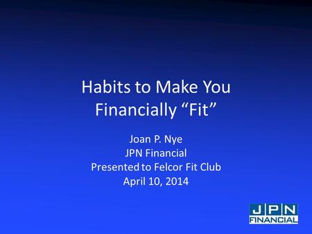 Habits to Make You Financially “Fit” Joan P. Nye JPN Financial Presented to Felcor Fit Club April 10, 2014.