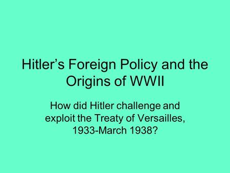 Hitler’s Foreign Policy and the Origins of WWII How did Hitler challenge and exploit the Treaty of Versailles, 1933-March 1938?