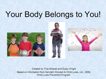 Your Body Belongs to You! Created by Tina Milacek and Dusty Wright Based on information from Kenneth Wooden & Child Lures, Ltd., 2008, Child Lures Prevention.