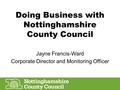 Doing Business with Nottinghamshire County Council Jayne Francis-Ward Corporate Director and Monitoring Officer.