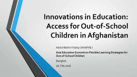 Innovations in Education: Access for Out-of-School Children in Afghanistan Abdul Bashir Khaliqi (ANAFAE ) Asia Education Summit on Flexible Learning Strategies.