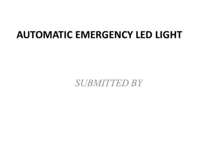 AUTOMATIC EMERGENCY LED LIGHT SUBMITTED BY. ABSTRACT This automatic emergency led light used in night at emergency time when the power cut or off by some.