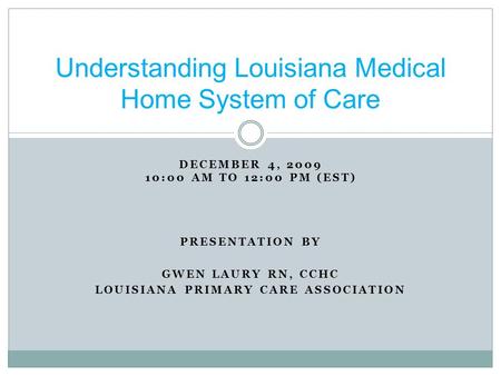 DECEMBER 4, 2009 10:00 AM TO 12:00 PM (EST) PRESENTATION BY GWEN LAURY RN, CCHC LOUISIANA PRIMARY CARE ASSOCIATION Understanding Louisiana Medical Home.