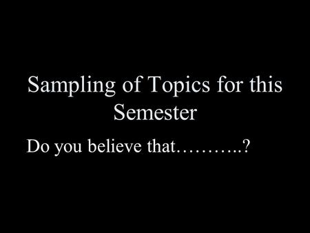 Sampling of Topics for this Semester Do you believe that………..?