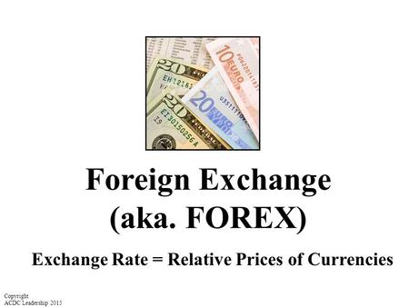Foreign Exchange (aka. FOREX) Exchange Rate = Relative Prices of Currencies Copyright ACDC Leadership 2015.