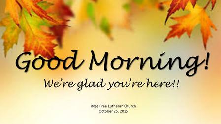 Good Morning! Rose Free Lutheran Church October 25, 2015 We’re glad you’re here!!