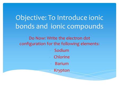 Objective: To Introduce ionic bonds and ionic compounds Do Now: Write the electron dot configuration for the following elements: -Sodium -Chlorine -Barium.