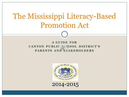 A GUIDE FOR CANTON PUBLIC SCHOOL DISTRICT’S PARENTS AND STAKEHOLDERS The Mississippi Literacy-Based Promotion Act 2014-2015.