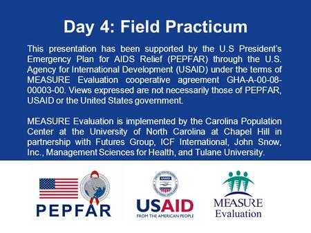 Day 4: Field Practicum This presentation has been supported by the U.S President’s Emergency Plan for AIDS Relief (PEPFAR) through the U.S. Agency for.