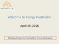 Welcome to Energy Huntsville! April 19, 2016 Bringing Energy to Huntsville’s Economic Engine.