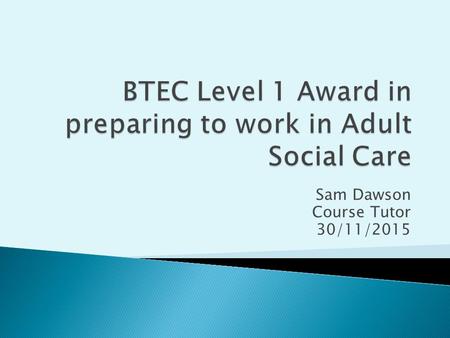 Sam Dawson Course Tutor 30/11/2015.  To start Unit 4- Awareness of communication in Adult Social Care.  Recap on previous lesson.  To explore a range.