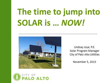 The time to jump into SOLAR is … NOW! Lindsay Joye, P.E. Solar Program Manager City of Palo Alto Utilities November 5, 2015.