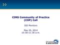 CIMS Community of Practice (COP) Call CIMS Community of Practice (COP) Call ISD Monitors May 20, 2014 10:30 – 11:30 a.m.