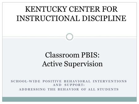 SCHOOL-WIDE POSITIVE BEHAVIORAL INTERVENTIONS AND SUPPORT: ADDRESSING THE BEHAVIOR OF ALL STUDENTS Classroom PBIS: Active Supervision KENTUCKY CENTER FOR.