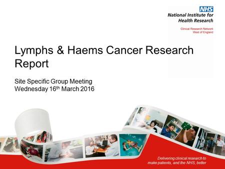 Delivering clinical research to make patients, and the NHS, better Lymphs & Haems Cancer Research Report Site Specific Group Meeting Wednesday 16 th March.
