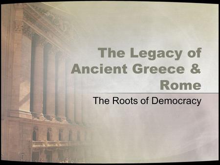 The Legacy of Ancient Greece & Rome The Roots of Democracy.