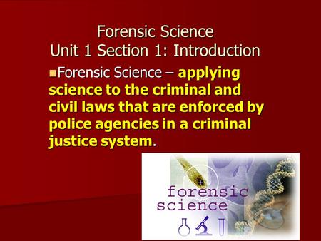 Forensic Science Unit 1 Section 1: Introduction Forensic Science – applying science to the criminal and civil laws that are enforced by police agencies.
