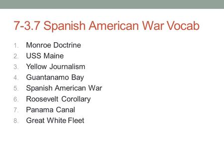 7-3.7 Spanish American War Vocab 1. Monroe Doctrine 2. USS Maine 3. Yellow Journalism 4. Guantanamo Bay 5. Spanish American War 6. Roosevelt Corollary.
