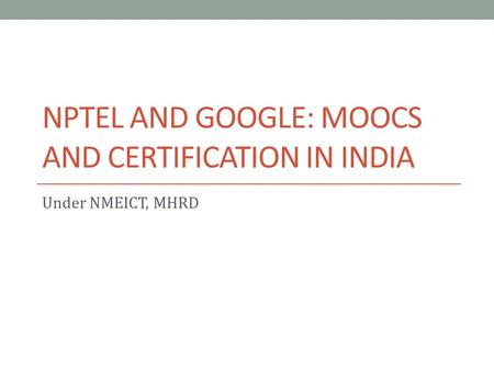 NPTEL AND GOOGLE: MOOCS AND CERTIFICATION IN INDIA Under NMEICT, MHRD.