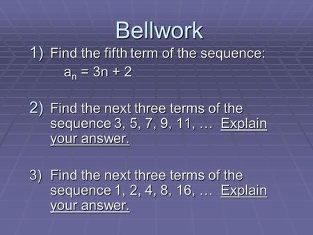 Bellwork 1) Find the fifth term of the sequence: a n = 3n + 2 a n = 3n + 2 2) Find the next three terms of the sequence 3, 5, 7, 9, 11, … Explain your.
